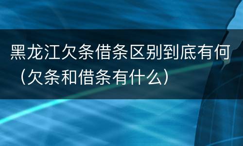 黑龙江欠条借条区别到底有何（欠条和借条有什么）