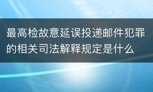 最高检故意延误投递邮件犯罪的相关司法解释规定是什么