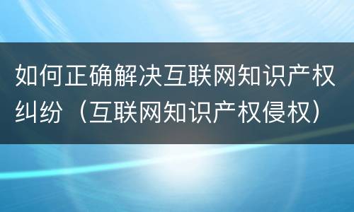 如何正确解决互联网知识产权纠纷（互联网知识产权侵权）