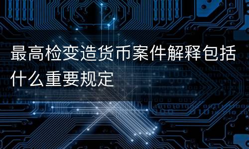 最高检变造货币案件解释包括什么重要规定