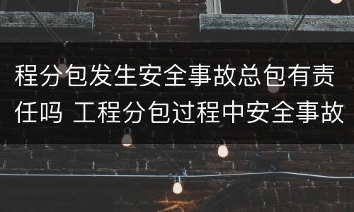程分包发生安全事故总包有责任吗 工程分包过程中安全事故怎么划分