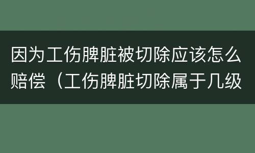 因为工伤脾脏被切除应该怎么赔偿（工伤脾脏切除属于几级伤残大约赔多少钱）