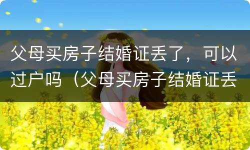 父母买房子结婚证丢了，可以过户吗（父母买房子结婚证丢了,可以过户吗怎么办）