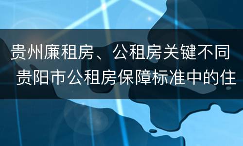 贵州廉租房、公租房关键不同 贵阳市公租房保障标准中的住房困难条件