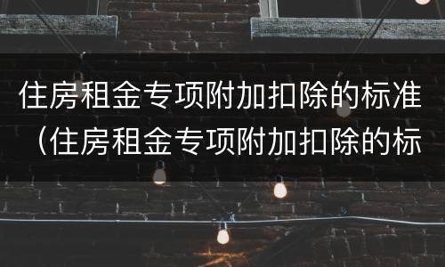 住房租金专项附加扣除的标准（住房租金专项附加扣除的标准是多少）