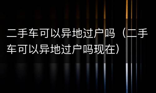 二手车可以异地过户吗（二手车可以异地过户吗现在）