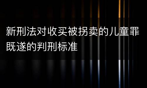 新刑法对收买被拐卖的儿童罪既遂的判刑标准