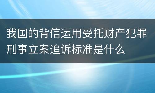 我国的背信运用受托财产犯罪刑事立案追诉标准是什么