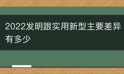 2022发明跟实用新型主要差异有多少