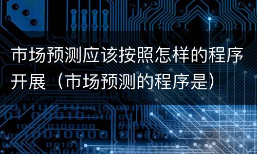 市场预测应该按照怎样的程序开展（市场预测的程序是）