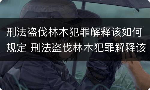 刑法盗伐林木犯罪解释该如何规定 刑法盗伐林木犯罪解释该如何规定的