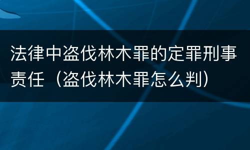 法律中盗伐林木罪的定罪刑事责任（盗伐林木罪怎么判）