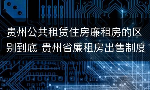 贵州公共租赁住房廉租房的区别到底 贵州省廉租房出售制度