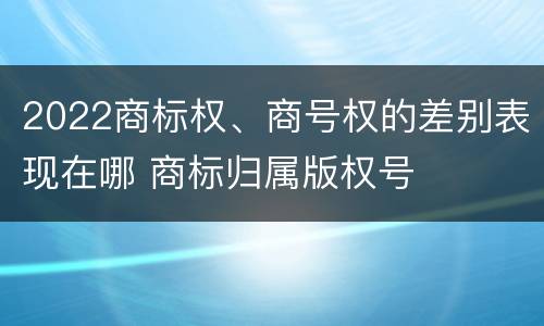2022商标权、商号权的差别表现在哪 商标归属版权号