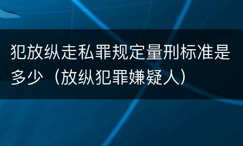 犯放纵走私罪规定量刑标准是多少（放纵犯罪嫌疑人）