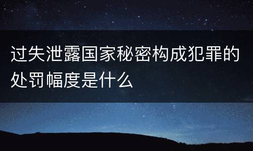 过失泄露国家秘密构成犯罪的处罚幅度是什么