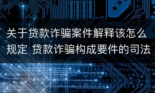 关于贷款诈骗案件解释该怎么规定 贷款诈骗构成要件的司法解释
