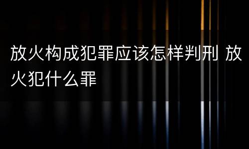 放火构成犯罪应该怎样判刑 放火犯什么罪