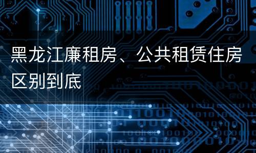 黑龙江廉租房、公共租赁住房区别到底