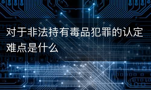 对于非法持有毒品犯罪的认定难点是什么