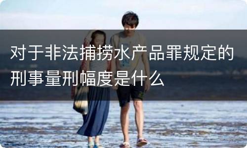 对于非法捕捞水产品罪规定的刑事量刑幅度是什么