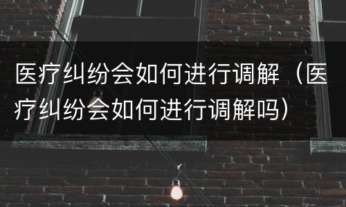 医疗纠纷会如何进行调解（医疗纠纷会如何进行调解吗）