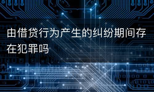 由借贷行为产生的纠纷期间存在犯罪吗