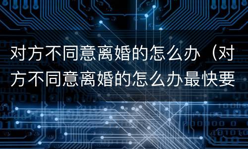 对方不同意离婚的怎么办（对方不同意离婚的怎么办最快要多久）