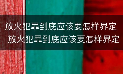 放火犯罪到底应该要怎样界定 放火犯罪到底应该要怎样界定罪名