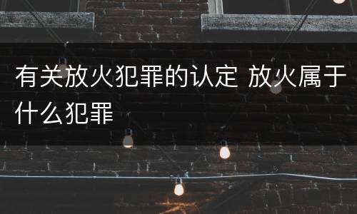 有关放火犯罪的认定 放火属于什么犯罪