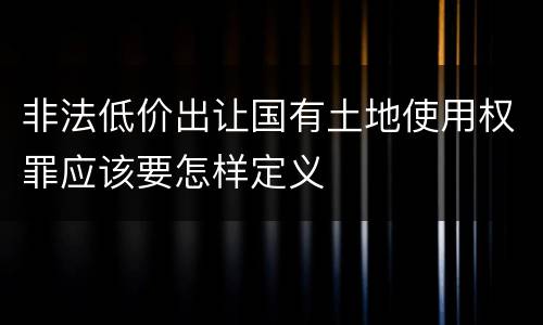 非法低价出让国有土地使用权罪应该要怎样定义