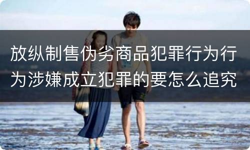 放纵制售伪劣商品犯罪行为行为涉嫌成立犯罪的要怎么追究责任