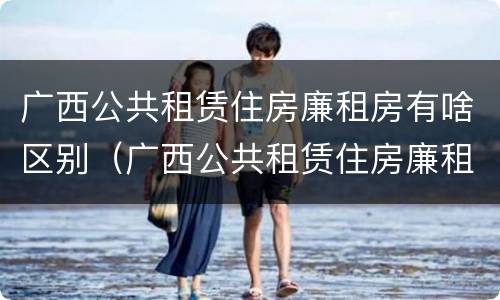 广西公共租赁住房廉租房有啥区别（广西公共租赁住房廉租房有啥区别吗）