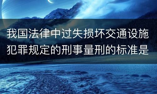 我国法律中过失损坏交通设施犯罪规定的刑事量刑的标准是什么