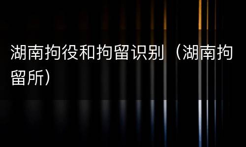 湖南拘役和拘留识别（湖南拘留所）