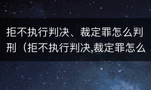 拒不执行判决、裁定罪怎么判刑（拒不执行判决,裁定罪怎么判刑呢）