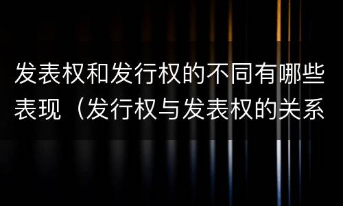发表权和发行权的不同有哪些表现（发行权与发表权的关系）