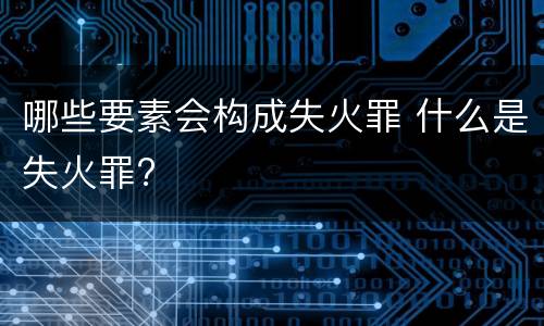 哪些要素会构成失火罪 什么是失火罪?