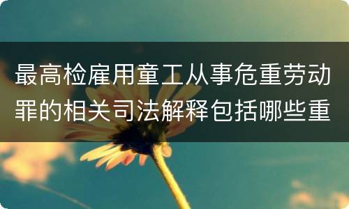 最高检雇用童工从事危重劳动罪的相关司法解释包括哪些重要内容