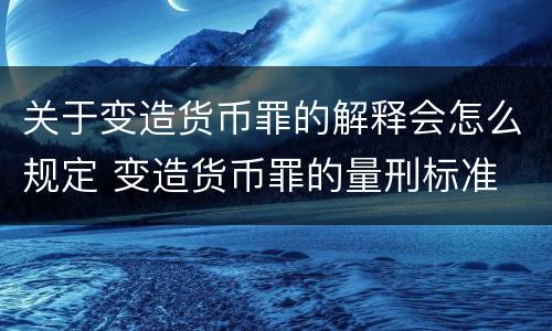 关于变造货币罪的解释会怎么规定 变造货币罪的量刑标准