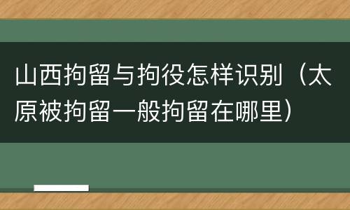 山西拘留与拘役怎样识别（太原被拘留一般拘留在哪里）