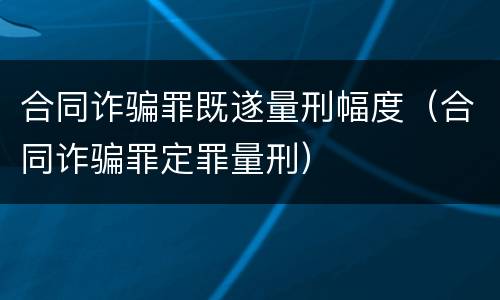 合同诈骗罪既遂量刑幅度（合同诈骗罪定罪量刑）