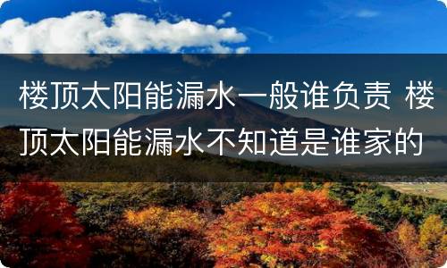 楼顶太阳能漏水一般谁负责 楼顶太阳能漏水不知道是谁家的