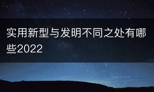 实用新型与发明不同之处有哪些2022