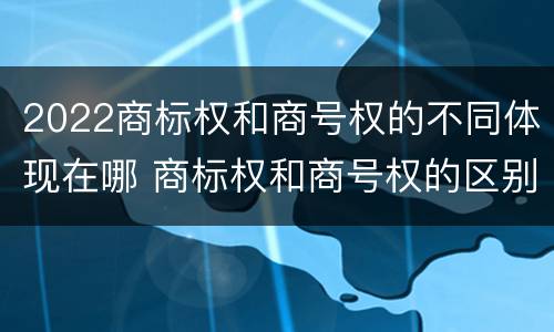 2022商标权和商号权的不同体现在哪 商标权和商号权的区别