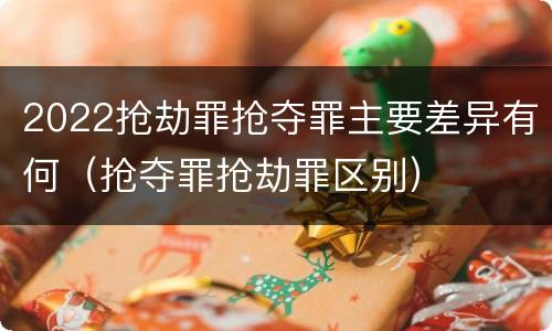 2022抢劫罪抢夺罪主要差异有何（抢夺罪抢劫罪区别）