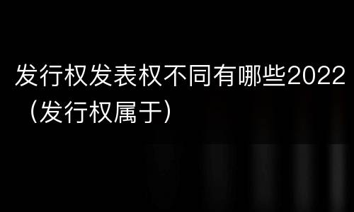发行权发表权不同有哪些2022（发行权属于）
