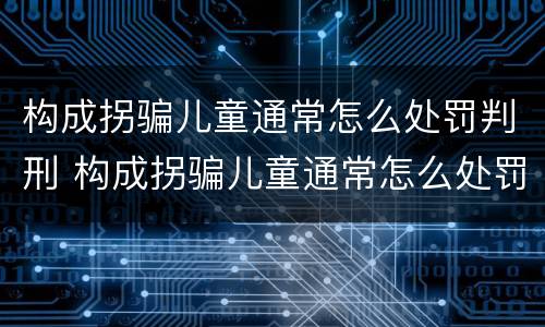 构成拐骗儿童通常怎么处罚判刑 构成拐骗儿童通常怎么处罚判刑的
