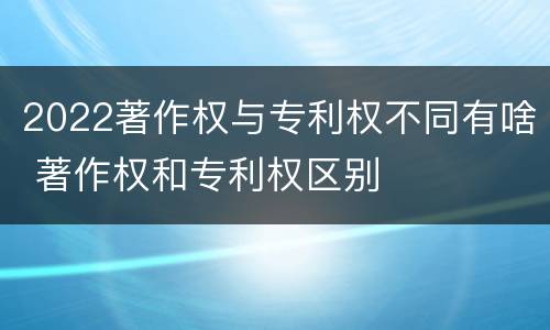 2022著作权与专利权不同有啥 著作权和专利权区别