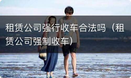 租赁公司强行收车合法吗（租赁公司强制收车）